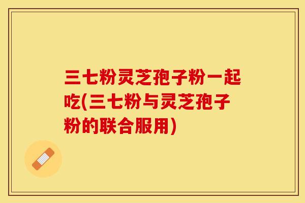 三七粉灵芝孢子粉一起吃(三七粉与灵芝孢子粉的联合服用)