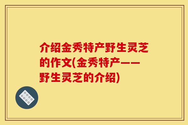 介绍金秀特产野生灵芝的作文(金秀特产——野生灵芝的介绍)