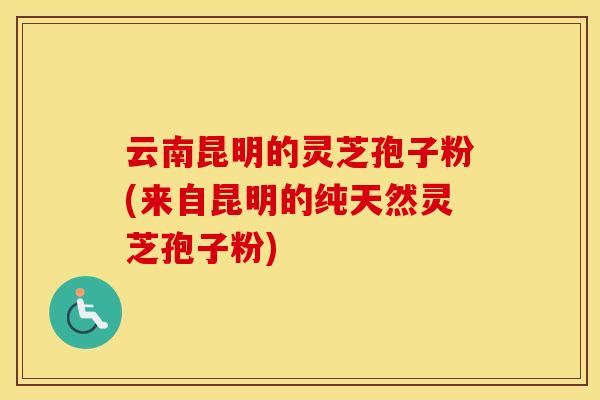 云南昆明的灵芝孢子粉(来自昆明的纯天然灵芝孢子粉)