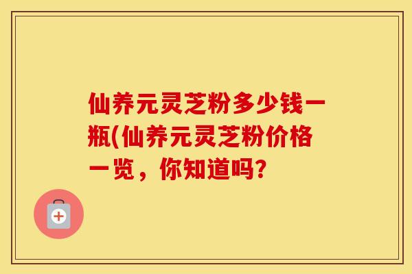 仙养元灵芝粉多少钱一瓶(仙养元灵芝粉价格一览，你知道吗？
