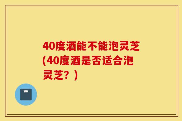 40度酒能不能泡灵芝(40度酒是否适合泡灵芝？)