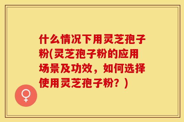 什么情况下用灵芝孢子粉(灵芝孢子粉的应用场景及功效，如何选择使用灵芝孢子粉？)