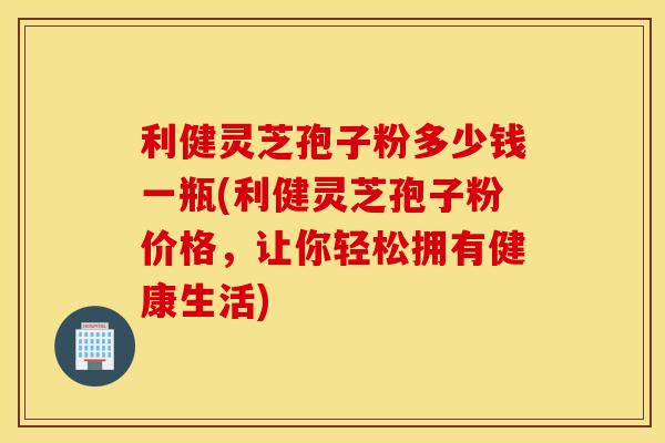 利健灵芝孢子粉多少钱一瓶(利健灵芝孢子粉价格，让你轻松拥有健康生活)