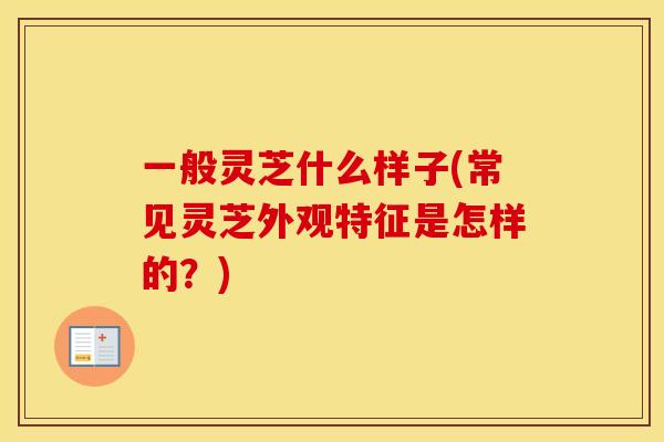 一般灵芝什么样子(常见灵芝外观特征是怎样的？)