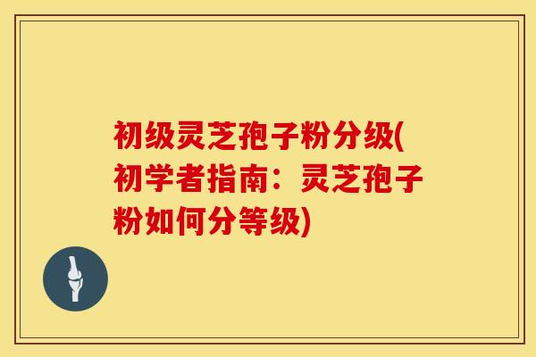 初级灵芝孢子粉分级(初学者指南：灵芝孢子粉如何分等级)