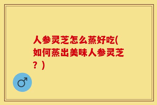 人参灵芝怎么蒸好吃(如何蒸出美味人参灵芝？)