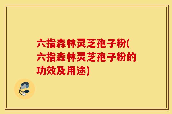 六指森林灵芝孢子粉(六指森林灵芝孢子粉的功效及用途)