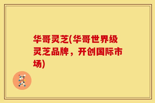 华哥灵芝(华哥世界级灵芝品牌，开创国际市场)