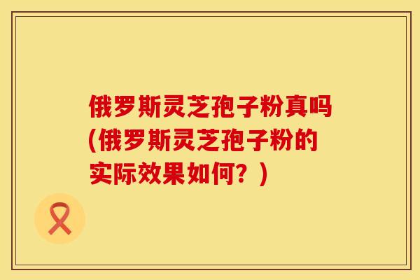 俄罗斯灵芝孢子粉真吗(俄罗斯灵芝孢子粉的实际效果如何？)
