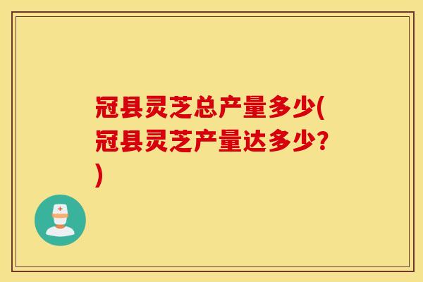 冠县灵芝总产量多少(冠县灵芝产量达多少？)