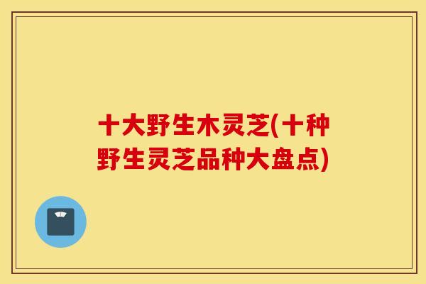 十大野生木灵芝(十种野生灵芝品种大盘点)