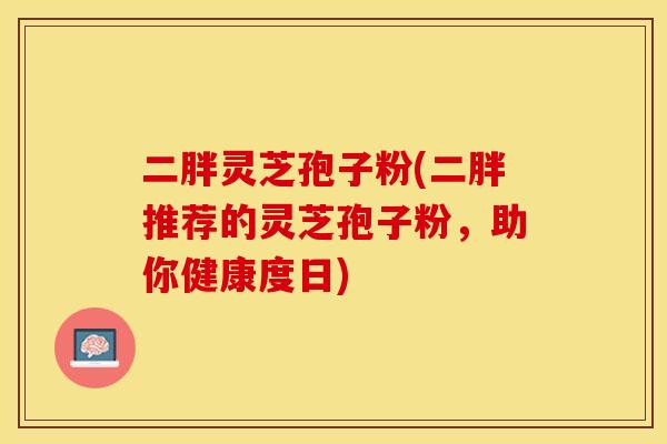 二胖灵芝孢子粉(二胖推荐的灵芝孢子粉，助你健康度日)