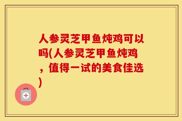 人参灵芝甲鱼炖鸡可以吗(人参灵芝甲鱼炖鸡，值得一试的美食佳选)
