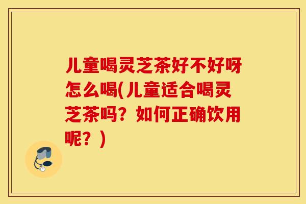 儿童喝灵芝茶好不好呀怎么喝(儿童适合喝灵芝茶吗？如何正确饮用呢？)