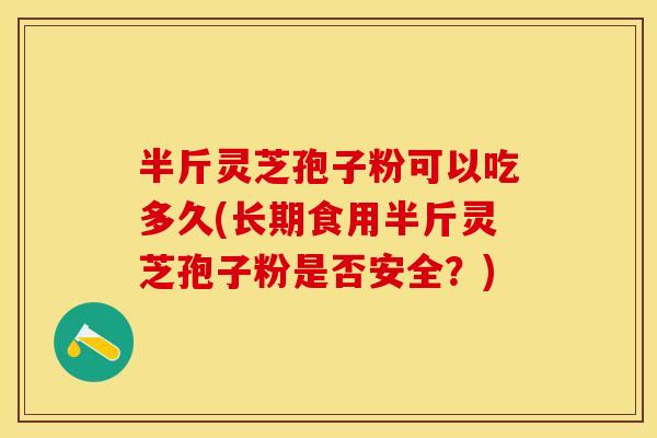 半斤灵芝孢子粉可以吃多久(长期食用半斤灵芝孢子粉是否安全？)