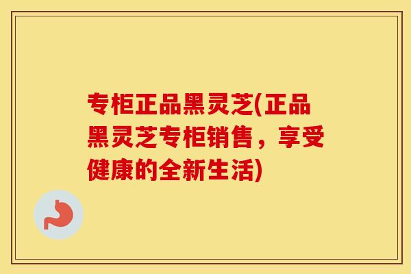 专柜正品黑灵芝(正品黑灵芝专柜销售，享受健康的全新生活)