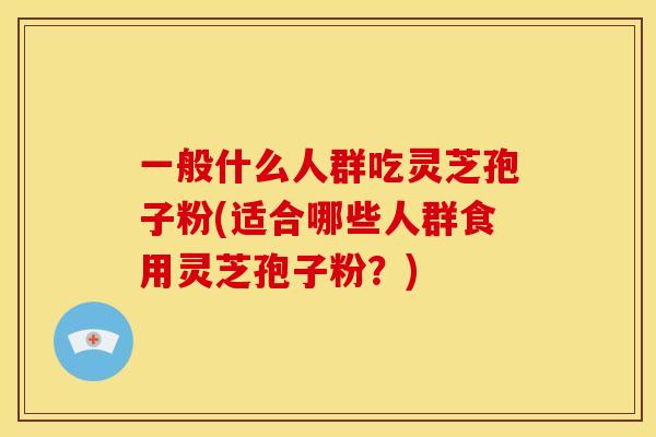 一般什么人群吃灵芝孢子粉(适合哪些人群食用灵芝孢子粉？)