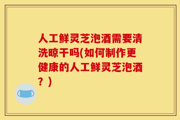 人工鲜灵芝泡酒需要清洗晾干吗(如何制作更健康的人工鲜灵芝泡酒？)