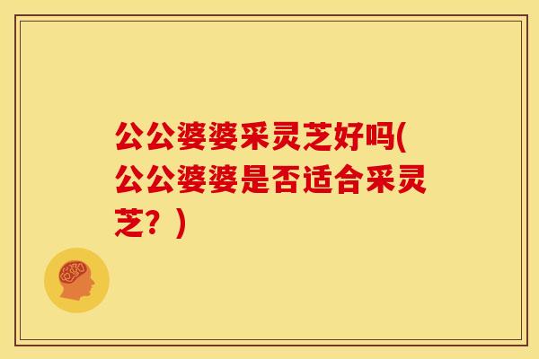 公公婆婆采灵芝好吗(公公婆婆是否适合采灵芝？)