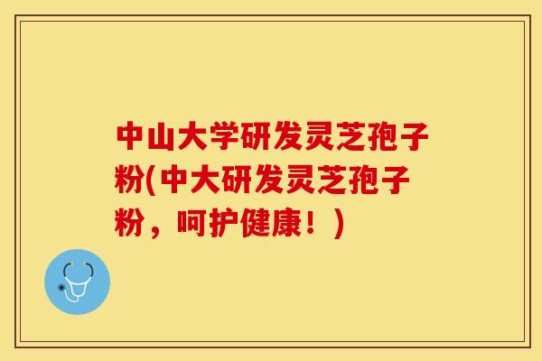 中山大学研发灵芝孢子粉(中大研发灵芝孢子粉，呵护健康！)
