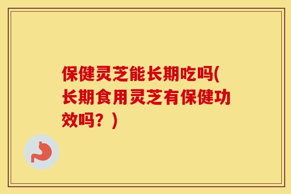 保健灵芝能长期吃吗(长期食用灵芝有保健功效吗？)