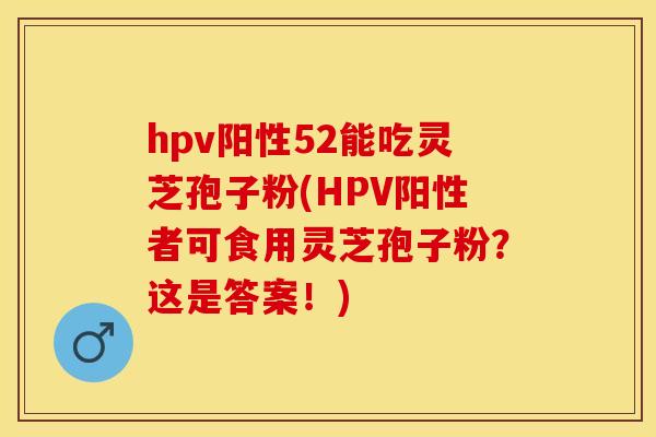 hpv阳性52能吃灵芝孢子粉(HPV阳性者可食用灵芝孢子粉？这是答案！)
