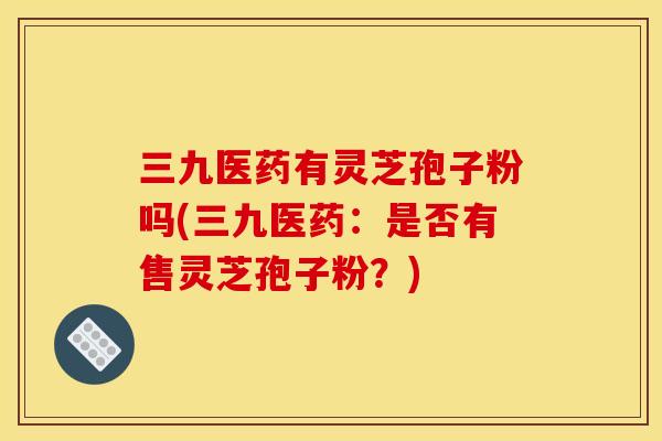 三九医药有灵芝孢子粉吗(三九医药：是否有售灵芝孢子粉？)