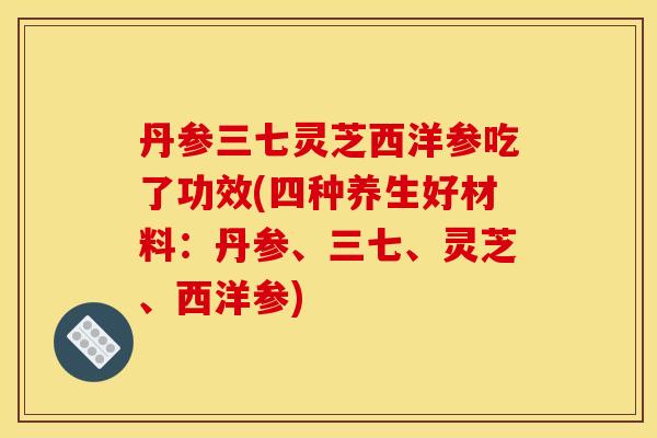 丹参三七灵芝西洋参吃了功效(四种养生好材料：丹参、三七、灵芝、西洋参)
