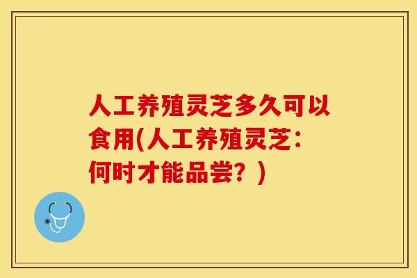 人工养殖灵芝多久可以食用(人工养殖灵芝：何时才能品尝？)