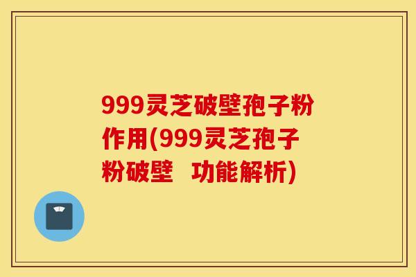 999灵芝破壁孢子粉作用(999灵芝孢子粉破壁  功能解析)