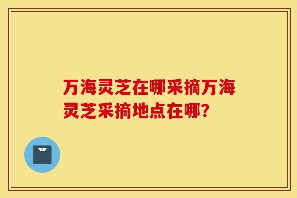 万海灵芝在哪采摘万海灵芝采摘地点在哪？