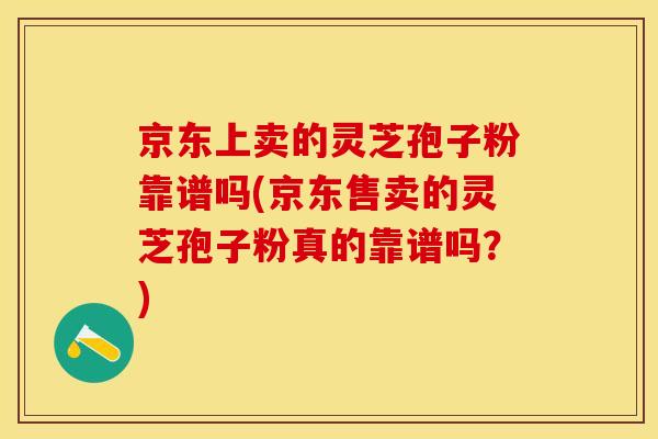京东上卖的灵芝孢子粉靠谱吗(京东售卖的灵芝孢子粉真的靠谱吗？)