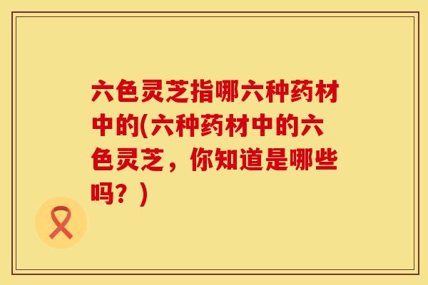六色灵芝指哪六种药材中的(六种药材中的六色灵芝，你知道是哪些吗？)