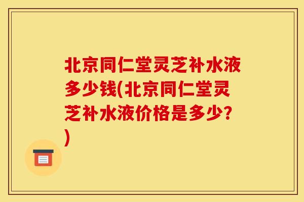 北京同仁堂灵芝补水液多少钱(北京同仁堂灵芝补水液价格是多少？)