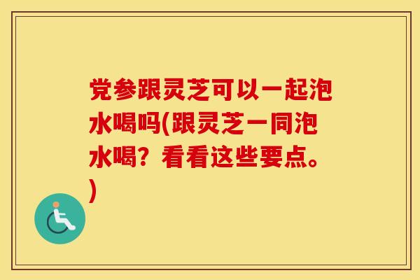 党参跟灵芝可以一起泡水喝吗(跟灵芝一同泡水喝？看看这些要点。)