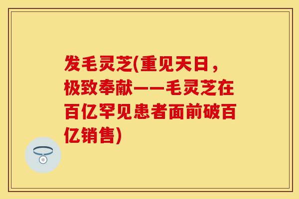 发毛灵芝(重见天日，极致奉献——毛灵芝在百亿罕见患者面前破百亿销售)