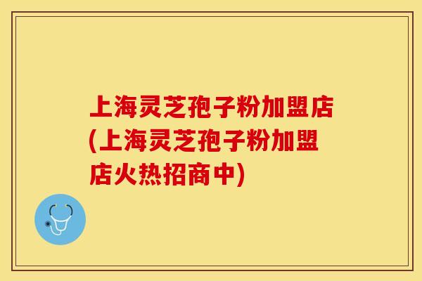 上海灵芝孢子粉加盟店(上海灵芝孢子粉加盟店火热招商中)