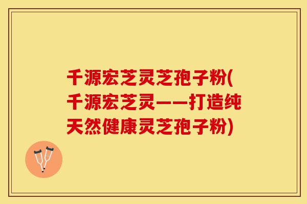 千源宏芝灵芝孢子粉(千源宏芝灵——打造纯天然健康灵芝孢子粉)