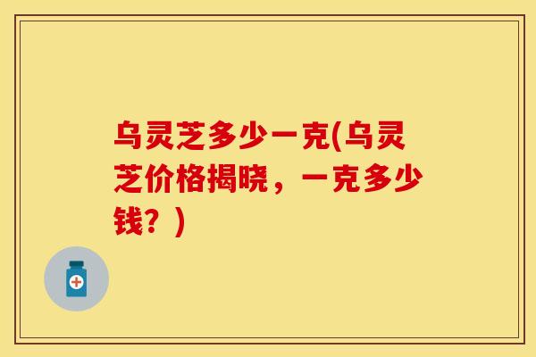 乌灵芝多少一克(乌灵芝价格揭晓，一克多少钱？)