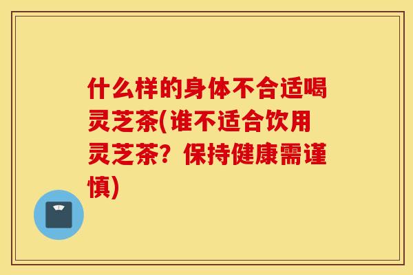 什么样的身体不合适喝灵芝茶(谁不适合饮用灵芝茶？保持健康需谨慎)