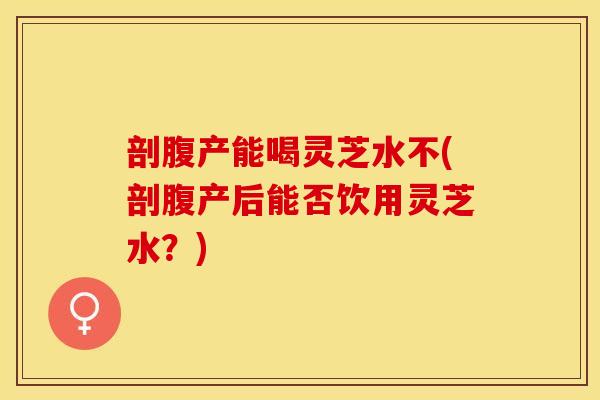 剖腹产能喝灵芝水不(剖腹产后能否饮用灵芝水？)
