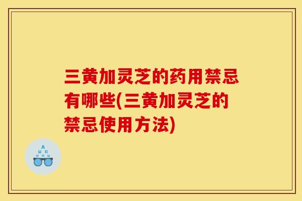 三黄加灵芝的药用禁忌有哪些(三黄加灵芝的禁忌使用方法)