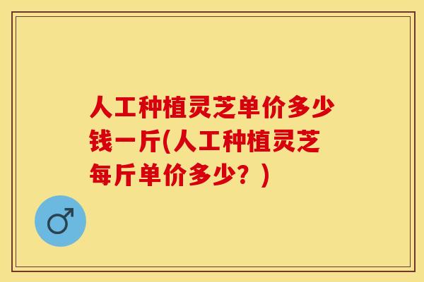 人工种植灵芝单价多少钱一斤(人工种植灵芝每斤单价多少？)