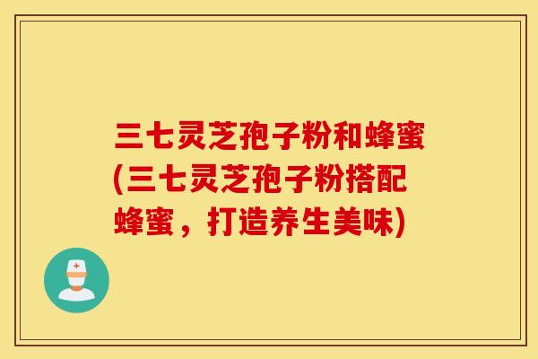 三七灵芝孢子粉和蜂蜜(三七灵芝孢子粉搭配蜂蜜，打造养生美味)
