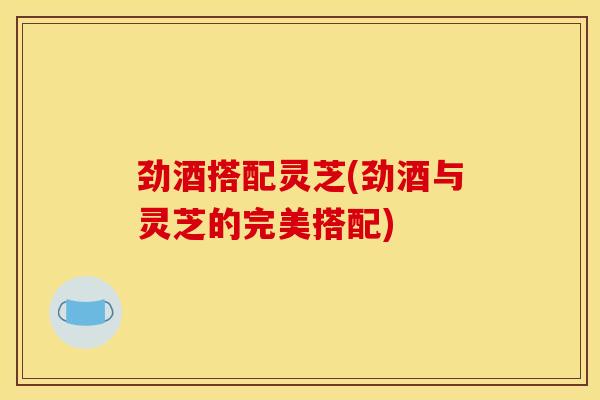 劲酒搭配灵芝(劲酒与灵芝的完美搭配)