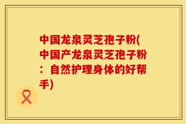 中国龙泉灵芝孢子粉(中国产龙泉灵芝孢子粉：自然护理身体的好帮手)