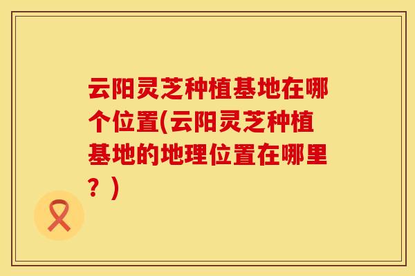 云阳灵芝种植基地在哪个位置(云阳灵芝种植基地的地理位置在哪里？)
