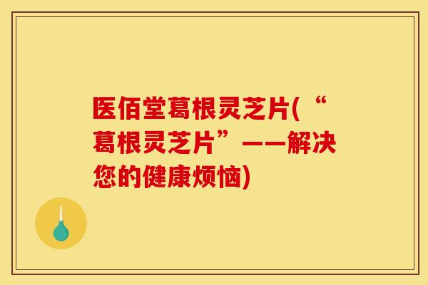 医佰堂葛根灵芝片(“葛根灵芝片”——解决您的健康烦恼)
