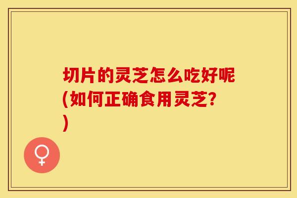 切片的灵芝怎么吃好呢(如何正确食用灵芝？)