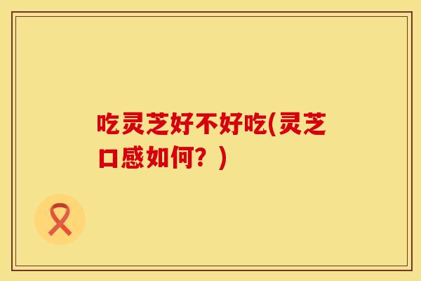 吃灵芝好不好吃(灵芝口感如何？)